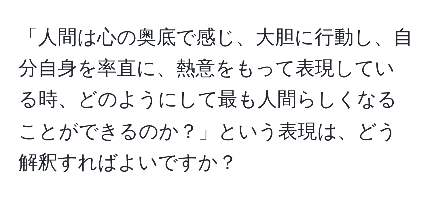 「人間は心の奥底で感じ、大胆に行動し、自分自身を率直に、熱意をもって表現している時、どのようにして最も人間らしくなることができるのか？」という表現は、どう解釈すればよいですか？