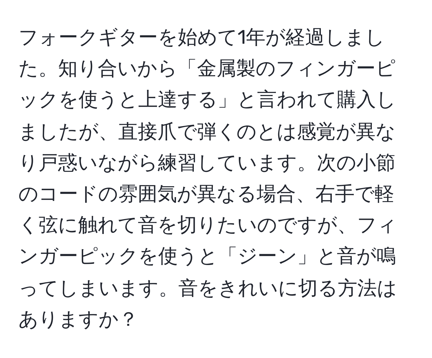 フォークギターを始めて1年が経過しました。知り合いから「金属製のフィンガーピックを使うと上達する」と言われて購入しましたが、直接爪で弾くのとは感覚が異なり戸惑いながら練習しています。次の小節のコードの雰囲気が異なる場合、右手で軽く弦に触れて音を切りたいのですが、フィンガーピックを使うと「ジーン」と音が鳴ってしまいます。音をきれいに切る方法はありますか？