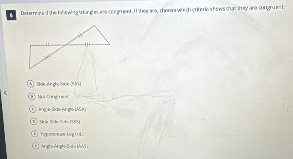 Determine if the following triangles are congruent. If they are, choose which criteria shows that they are congruent.
A Side-Angle-Side (SAS)
Not Congruent
Angle-Side-Angle (ASA)
) Síde-Side-Síde (SSS)
Hypotenuse-Leg (HL)
Angle-Angle-Side (AAS)