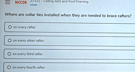 27112 - Ceiling Joist and Roof Framing
NCCR 44min
Where are collar ties installed when they are needed to brace rafters?
on every rafter
on every other rafter
on every third rafter
on every fourth rafter