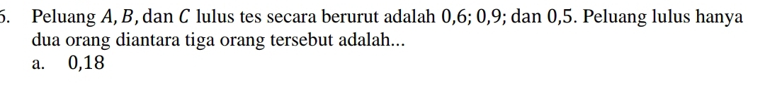 Peluang A, B, dan C lulus tes secara berurut adalah 0, 6; 0, 9; dan 0, 5. Peluang lulus hanya
dua orang diantara tiga orang tersebut adalah...
a. 0, 18