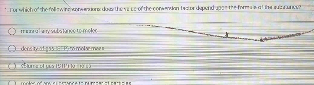 For which of the following conversions does the value of the conversion factor depend upon the formula of the substance?
mass of any substance to moles
density of gas (STP) to molar mass
volume of gas (STP) to moles
moles of any substance to number of narticles