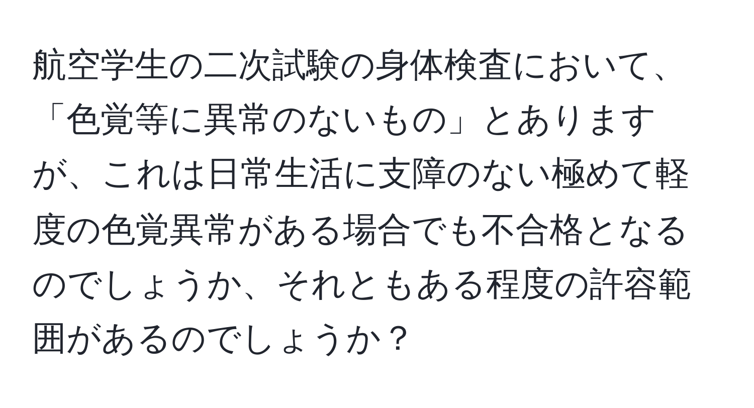 航空学生の二次試験の身体検査において、「色覚等に異常のないもの」とありますが、これは日常生活に支障のない極めて軽度の色覚異常がある場合でも不合格となるのでしょうか、それともある程度の許容範囲があるのでしょうか？