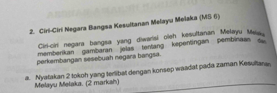 Ciri-Ciri Negara Bangsa Kesultanan Melayu Melaka (MS 6) 
Ciri-ciri negara bangsa yang diwarisi oleh kesultanan Melayu Meax 
memberikan gambaran jelas tentang kepentingan pembinaan da 
perkembangan sesebuah negara bangsa. 
a. Nyatakan 2 tokoh yang terlibat dengan konsep waadat pada zaman Kesultanan 
Melayu Melaka. (2 markah)