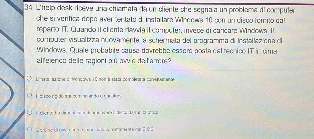 L'help desk riceve una chiamata da un cliente che segnala un problema di computer
che si verifica dopo aver tentato di installare Windows 10 con un disco fornito dal
reparto IT. Quando il cliente riavvia il computer, invece di caricare Windows, il
computer visualizza nuovamente la schermata del programma di installazione di
Windows. Quale probabile causa dovrebbe essere posta dal tecnico IT in cima
all'elenco delle ragioni più ovvie dell'errore?
L'installazione di Windows 10 non è stata completata correttamente.
II disco rigido sta cominciando a guastarsi.
II cliente ha dimenticato di rimuovere il disco dall'unità ottica.
L'ordine di avvio non è impostato correttamente nel BIOS.