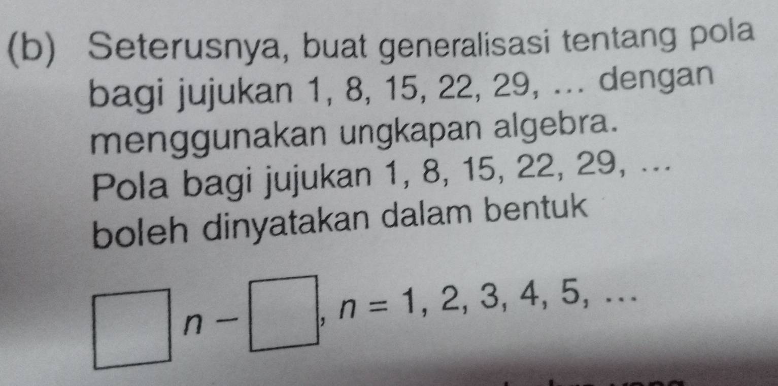 Seterusnya, buat generalisasi tentang pola 
bagi jujukan 1, 8, 15, 22, 29, ... dengan 
menggunakan ungkapan algebra. 
Pola bagi jujukan 1, 8, 15, 22, 29, ... 
boleh dinyatakan dalam bentuk
□ n-□ , n=1,2,3,4,5,...