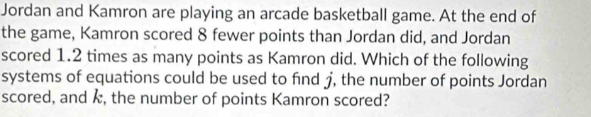 Jordan and Kamron are playing an arcade basketball game. At the end of 
the game, Kamron scored 8 fewer points than Jordan did, and Jordan 
scored 1.2 times as many points as Kamron did. Which of the following 
systems of equations could be used to find j, the number of points Jordan 
scored, and k, the number of points Kamron scored?