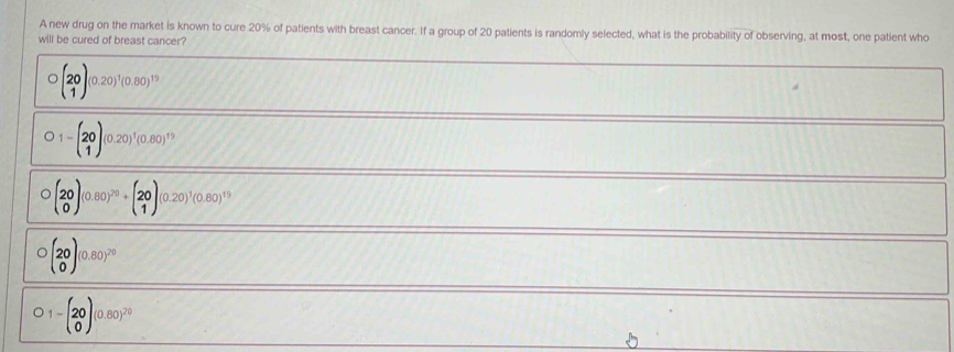 A new drug on the market is known to cure 20% of patients with breast cancer. If a group of 20 patients is randomly selected, what is the probability of observing, at most, one patient who
will be cured of breast cancer?
bigcirc beginpmatrix 20 1endpmatrix (0.20)^1(0.80)^19
)1-beginpmatrix 20 1endpmatrix (0.20)^1(0.80)^19
beginpmatrix 20 0endpmatrix (0.80))^20+beginpmatrix 20 1endpmatrix (0.20)^1(0.80)^1
bigcirc beginpmatrix 20 0endpmatrix (0.80)^20
)1-beginpmatrix 20 0endpmatrix (0.80)^20