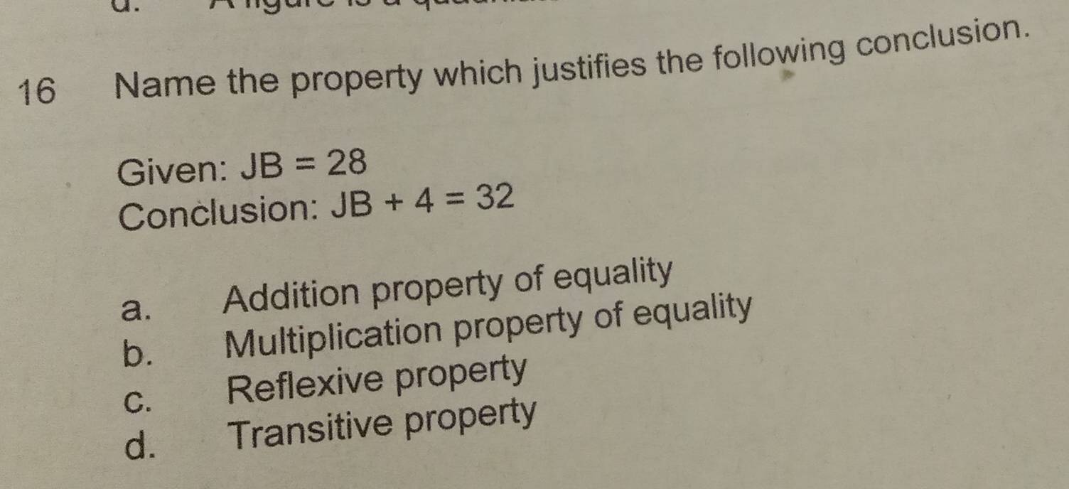 Name the property which justifies the following conclusion.
Given: JB=28
Conclusion: JB+4=32
a. Addition property of equality
b. Multiplication property of equality
c. Reflexive property
d. Transitive property