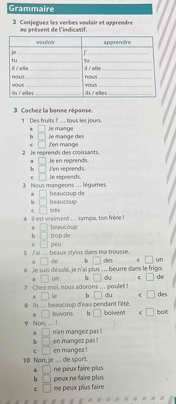 Grammaire
2 Conjuguez les verbes vouloir et apprendre
au présent de l’indicatif.
3 Cochez la bonne réponse.
1 Des fruits ? .. tous les jours.
a □ Je mange
b □ Je mange des
C □ J’en mange
2 Je reprends des croissants.
a □ Je en reprends.
b □ J'en reprends.
C □ Je reprends.
3 Nous mangeons ... légumes.
a □ beaucoup de
b □ beaucoup
c □ très
4 ll est vraiment ... sympa, ton frère !
a □ beaucoup
b □ trop de
C □ peu
5 J'ai .. beaux stylos dans ma trousse.
a □ de b □ des C □ un
6 Je suis désolé, je n'ai plus .. beurre dans le frigo.
a □ un b □ du C □ de
7 Chez moi, nous adorons ... poulet !
a □ le b □ du C □ des
8 Ils . . . beaucoup d'eau pendant l'été.
9 □ buvons b □ boivent C □ boit
9 Non, ... !
a □ n’en mangez pas !
b □ en mangez pas !
C □ en mangez !
10 Non, je . de sport.
a □ ne peux faire plus
b □ peux ne faire plus
C □ ne peux plus faire