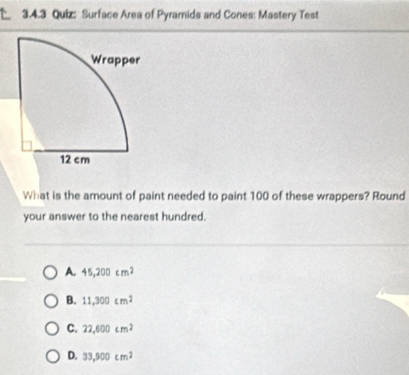 4 3.4.3 Quiz: Surface Area of Pyramids and Cones: Mastery Test
What is the amount of paint needed to paint 100 of these wrappers? Round
your answer to the nearest hundred.
A. 45,200cm^2
B. 11,300cm^2
C. 22,600cm^2
D. 33,900cm^2