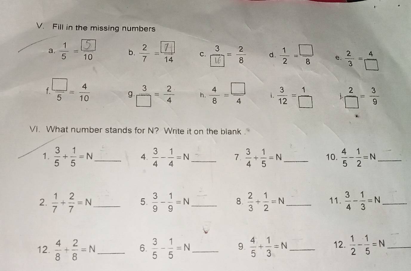 Fill in the missing numbers 
a. ÷- b. ÷ c. : d.  1/2 = □ /8  e.  2/3 = 4/□  
f  □ /5 = 4/10 
g  3/□  = 2/4  h.  4/8 = □ /4  i.  3/12 = 1/□    2/□  = 3/9 
VI. What number stands for N? Write it on the blank . 
1.  3/5 + 1/5 =N _  3/4 - 1/4 =N _  3/4 + 1/5 =N _ 10.  4/5 - 1/2 =N _ 
4. 
7. 
2.  1/7 + 2/7 =N _  3/9 - 1/9 =N _  2/3 + 1/2 =N _ 11.  3/4 - 1/3 =N _ 
5. 
8. 
12.  4/8 + 2/8 =N _  3/5 - 1/5 =N _  4/5 + 1/3 =N _ 12.  1/2 - 1/5 =N _ 
6. 
9.