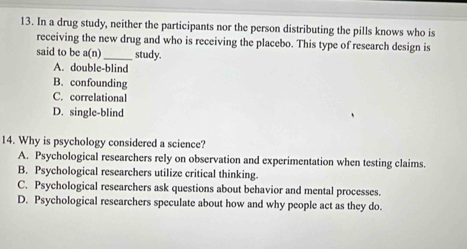 In a drug study, neither the participants nor the person distributing the pills knows who is
receiving the new drug and who is receiving the placebo. This type of research design is
said to be a(n)_ study.
A. double-blind
B. confounding
C. correlational
D. single-blind
14. Why is psychology considered a science?
A. Psychological researchers rely on observation and experimentation when testing claims.
B. Psychological researchers utilize critical thinking.
C. Psychological researchers ask questions about behavior and mental processes.
D. Psychological researchers speculate about how and why people act as they do.