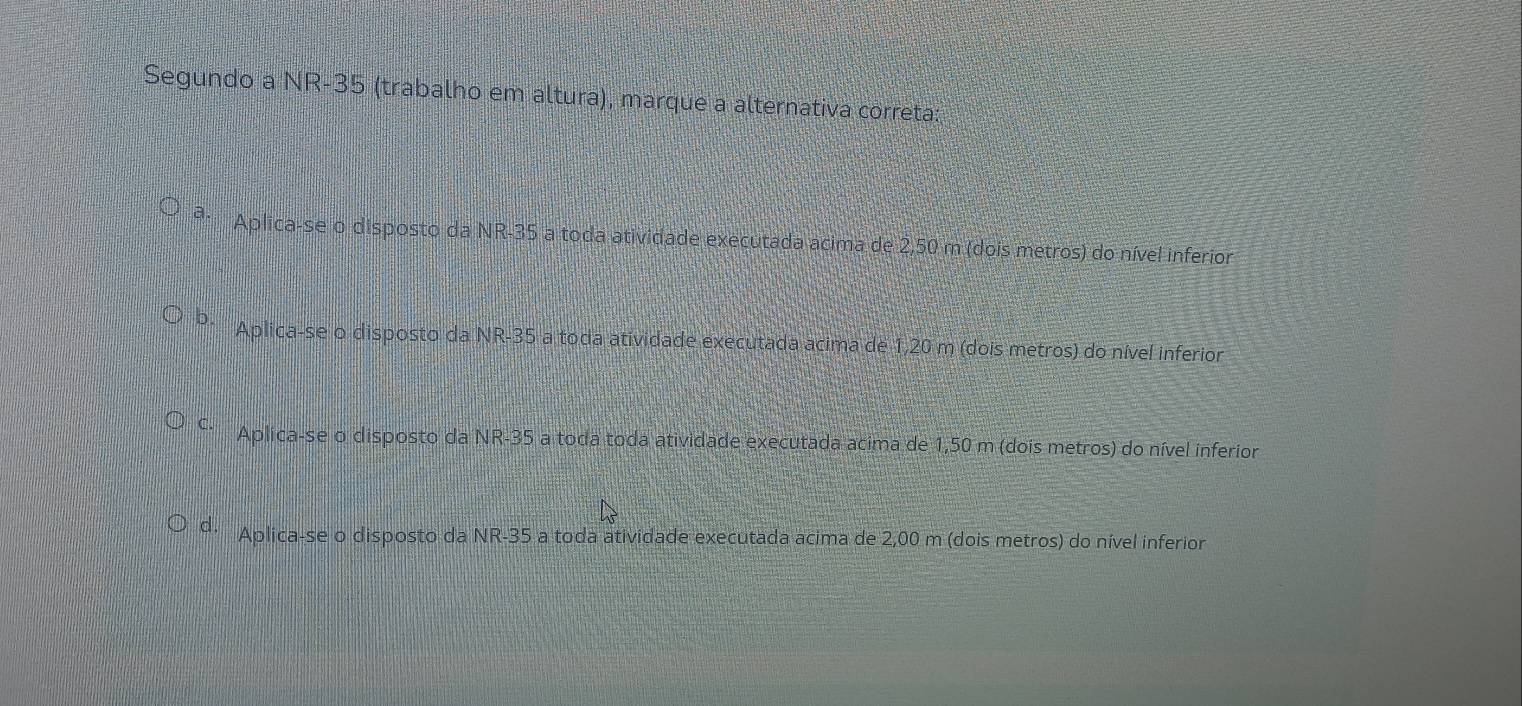 Segundo a NR- 35 (trabalho em altura), marque a alternativa correta:
Aplica-se o disposto da NR -35 a toda atividade executada acima de 2,50 m (dois metros) do nível inferior
D. Aplica-se o disposto da NR -35 a toda atividade executada acima de 1,20 m (dois metros) do nível inferior
C Aplica-se o disposto da NR -35 a toda toda atividade executada acima de 1,50 m (dois metros) do nível inferior
θ Aplica-se o disposto da NR -35 a toda atividade executada acima de 2,00 m (dois metros) do nível inferior