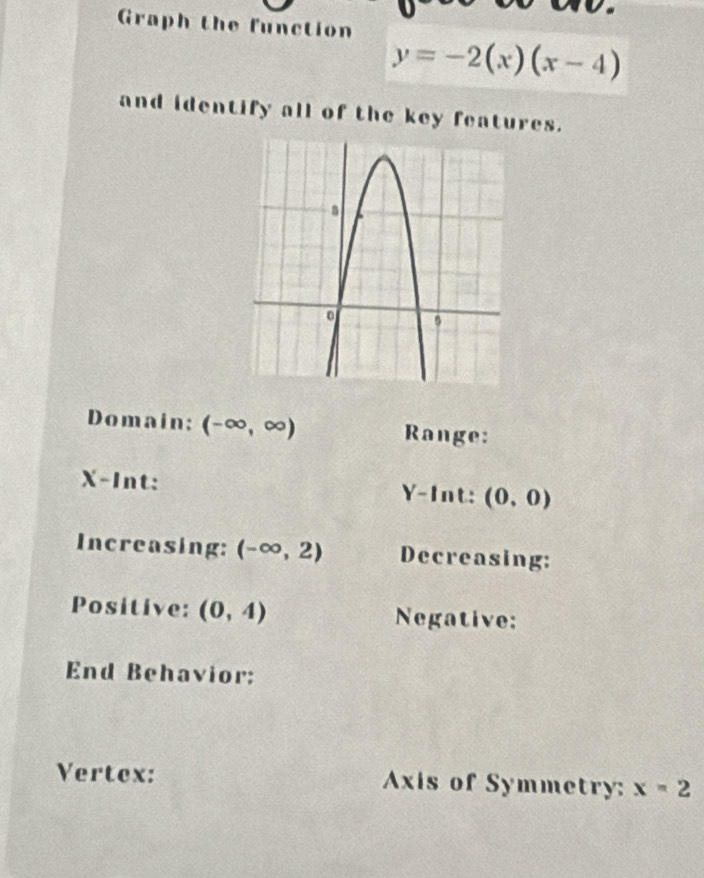 Graph the function
y=-2(x)(x-4)
and identify all of the key features. 
Domain; (-∈fty ,∈fty ) Range:
X -Int: Y -Int: (0,0)
Increasing: (-∈fty ,2) Decreasing: 
Positive: (0,4) Negative: 
End Behavior: 
Vertex: Axis of Symmetry: x=2