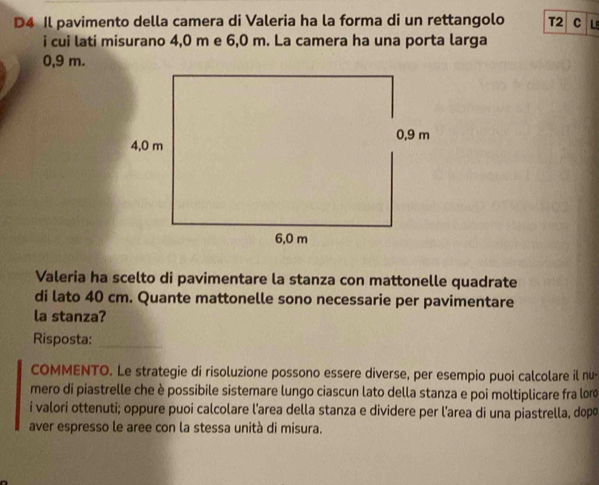 D4 Il pavimento della camera di Valeria ha la forma di un rettangolo T2 C Ls 
i cui lati misurano 4,0 m e 6,0 m. La camera ha una porta larga
0,9 m. 
Valeria ha scelto di pavimentare la stanza con mattonelle quadrate 
di lato 40 cm. Quante mattonelle sono necessarie per pavimentare 
la stanza? 
Risposta:_ 
COMMENTO. Le strategie di risoluzione possono essere diverse, per esempio puoi calcolare il nu- 
mero di piastrelle che è possibile sistemare lungo ciascun lato della stanza e poi moltiplicare fra lor 
i valori ottenuti; oppure puoi calcolare l'area della stanza e dividere per l'area di una piastrella, dopo 
aver espresso le aree con la stessa unità di misura.