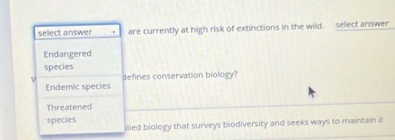 select answer are currently at high risk of extinctions in the wild. select answer
Endangered
species
defines conservation biology?
Endemic species
Threatened
species
lied biology that surveys biodiversity and seeks ways to maintain it