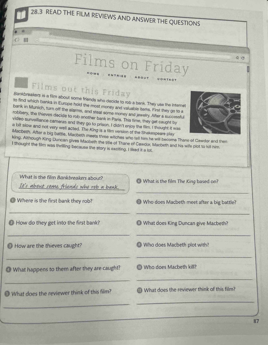 28.3 READ THE FILM REVIEWS AND ANSWER THE QUESTIONS 
III 
C C 
Films on Friday 
HOME 
ENT RIES A BOUT CONTACT 
Films out this Friday 
Bankbreakers is a film about some friends who decide to rob a bank. They use the interne 
to find which banks in Europe hold the most money and valuable items. First they go to a 
bank in Munich, turn off the alarms, and steal some money and jewelry. After a successful 
robbery, the thieves decide to rob another bank in Paris. This time, they get caught by 
video surveillance cameras and they go to prison. I didn't enjoy the film. I thought it was 
a bit slow and not very well acted. The King is a film version of the Shakespeare play 
Macbeth. After a big battle, Macbeth meets three witches who tell him he will become Thane of Cawdor and then 
king. Although King Duncan gives Macbeth the title of Thane of Cawdor, Macbeth and his wife plot to kill him. 
I thought the film was thrilling because the story is exciting. I liked it a lot. 
What is the film Bankbreakers about? 
£ What is the film The King based on? 
_ 
It's about some friends who rob a bank. 
Where is the first bank they rob? 7 Who does Macbeth meet after a big battle? 
_ 
_ 
2 How do they get into the first bank? @ What does King Duncan give Macbeth? 
__ 
How are the thieves caught? Who does Macbeth plot with? 
_ 
_ 
④ What happens to them after they are caught? ⑩ Who does Macbeth kill? 
_ 
_ 
What does the reviewer think of this film? ⑩ What does the reviewer think of this film? 
_ 
_
87