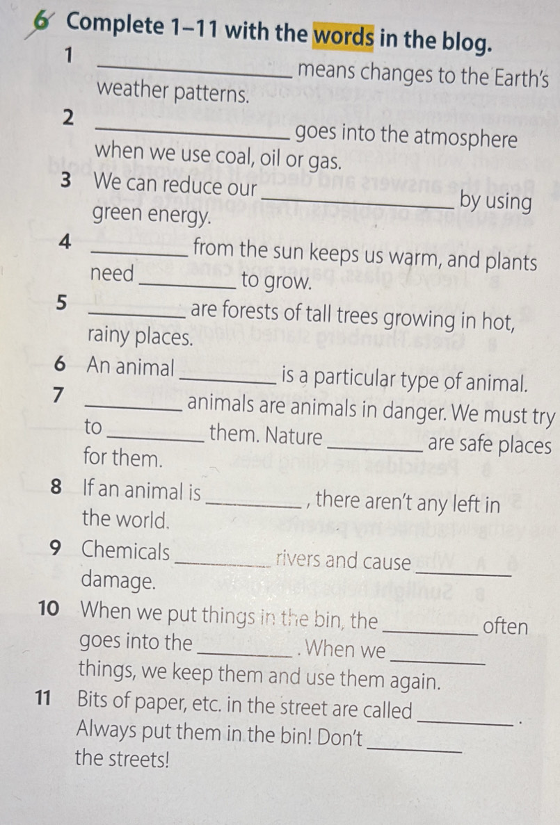 Complete 1-11 with the words in the blog. 
_ 
1 
means changes to the Earth's 
weather patterns. 
_ 
2 
goes into the atmosphere 
when we use coal, oil or gas. 
3 We can reduce our _by using 
green energy. 
4 _from the sun keeps us warm, and plants 
need_ to grow. 
5 _are forests of tall trees growing in hot, 
rainy places. 
6 An animal _is a particular type of animal. 
7 _animals are animals in danger. We must try 
to_ them. Nature _are safe places 
for them. 
8 If an animal is _, there aren’t any left in 
the world. 
_ 
9 Chemicals _rivers and cause 
damage. 
10 When we put things in the bin, the_ often 
_ 
goes into the _. When we 
things, we keep them and use them again. 
_ 
11 Bits of paper, etc. in the street are called 
. 
Always put them in the bin! Don't 
the streets! 
_