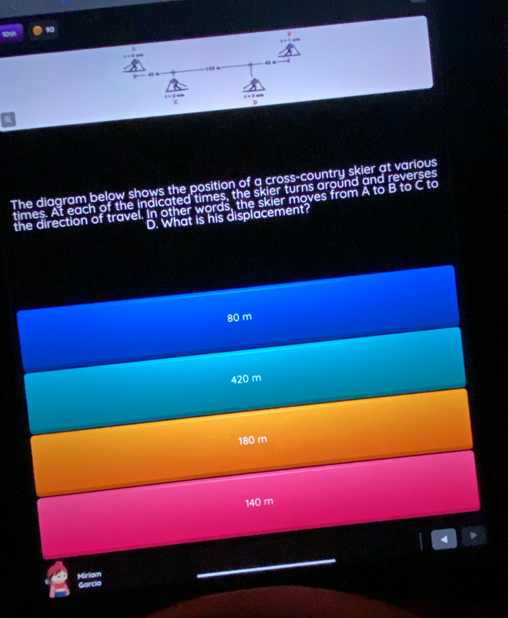 106 90
4 n
4 n 100 =. 3
c
D
The diagram below shows the position of a cross-country skier at various
times. At each of the indicated times, the skier turns around and reverses
the direction of travel. In other words, the skier moves from A to B to C to
D. What is his displacement?
80 m
420 m
180 m
140 m
I 1
Miriam
Garcia
