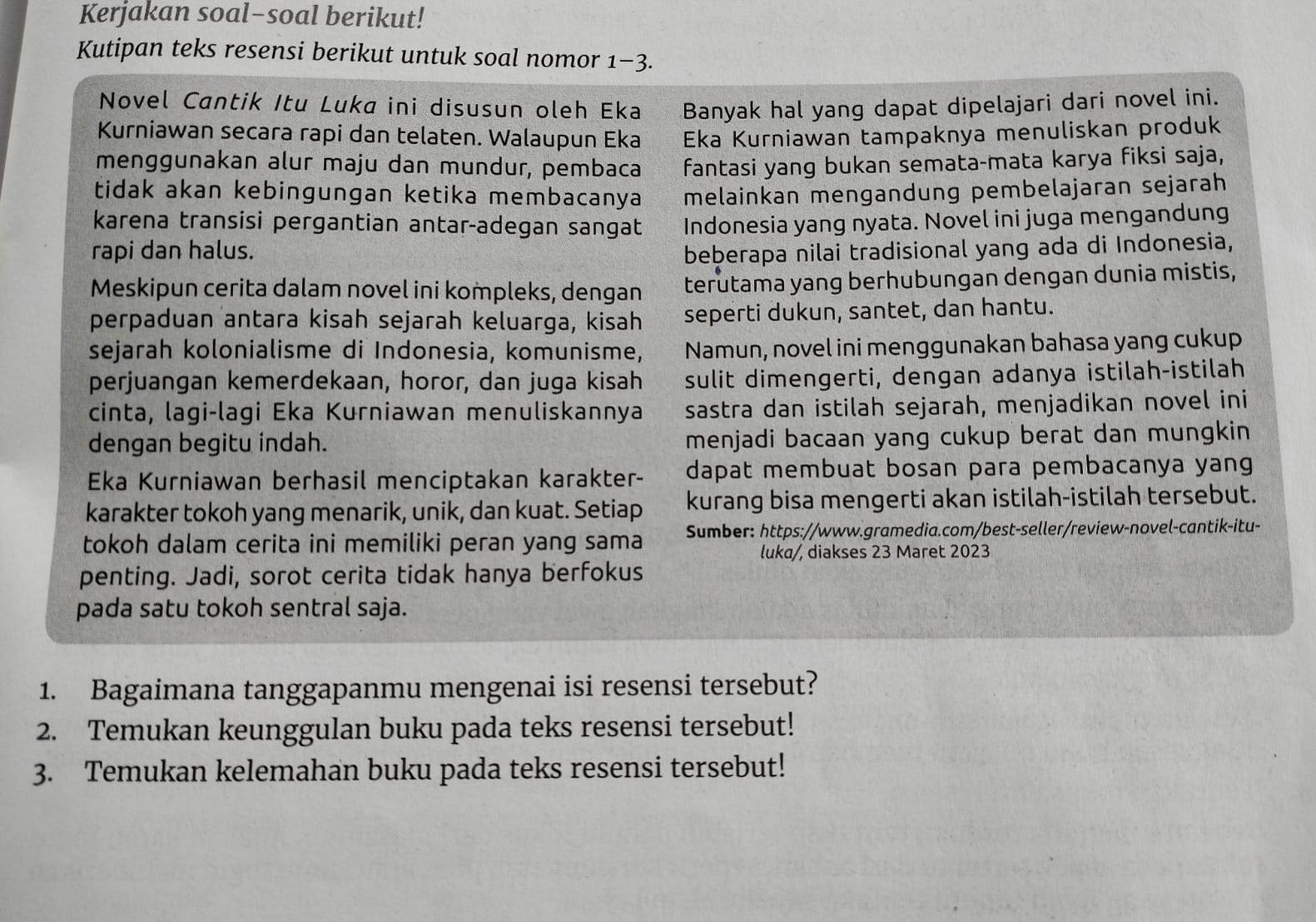 Kerjakan soal-soal berikut!
Kutipan teks resensi berikut untuk soal nomor 1-3
Novel Cantik Itu Luka ini disusun oleh Eka Banyak hal yang dapat dipelajari dari novel ini.
Kurniawan secara rapi dan telaten. Walaupun Eka Eka Kurniawan tampaknya menuliskan produk
menggunakan alur maju dan mundur, pembaca fantasi yang bukan semata-mata karya fiksi saja,
tidak akan kebingungan ketika membacanya melainkan mengandung pembelajaran sejarah
karena transisi pergantian antar-adegan sangat Indonesia yang nyata. Novel ini juga mengandung
rapi dan halus. beberapa nilai tradisional yang ada di Indonesia,
Meskipun cerita dalam novel ini kompleks, dengan terutama yang berhubungan dengan dunia mistis,
perpaduan antara kisah sejarah keluarga, kisah seperti dukun, santet, dan hantu.
sejarah kolonialisme di Indonesia, komunisme, Namun, novel ini menggunakan bahasa yang cukup
perjuangan kemerdekaan, horor, dan juga kisah sulit dimengerti, dengan adanya istilah-istilah
cinta, lagi-lagi Eka Kurniawan menuliskannya sastra dan istilah sejarah, menjadikan novel ini
dengan begitu indah. menjadi bacaan yang cukup berat dan mungkin 
Eka Kurniawan berhasil menciptakan karakter- dapat membuat bosan para pembacanya yang
karakter tokoh yang menarik, unik, dan kuat. Setiap kurang bisa mengerti akan istilah-istilah tersebut.
tokoh dalam cerita ini memiliki peran yang sama Sumber: https://www.gramedia.com/best-seller/review-novel-cantik-itu-
luka/, diakses 23 Maret 2023
penting. Jadi, sorot cerita tidak hanya berfokus
pada satu tokoh sentral saja.
1. Bagaimana tanggapanmu mengenai isi resensi tersebut?
2. Temukan keunggulan buku pada teks resensi tersebut!
3. Temukan kelemahan buku pada teks resensi tersebut!