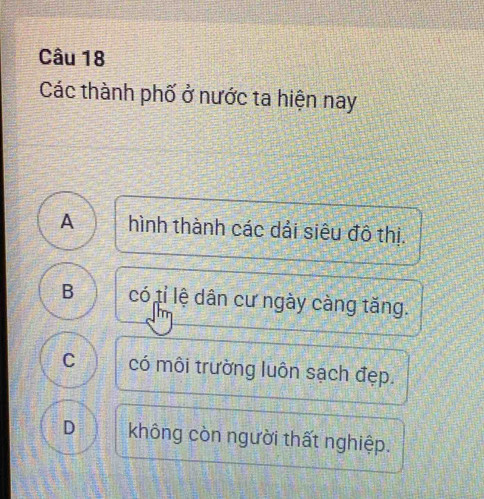 Các thành phố ở nước ta hiện nay
A hình thành các dải siêu đô thị.
B có tỉ lệ dân cư ngày càng tăng.
C có môi trường luôn sạch đẹp.
D không còn người thất nghiệp.