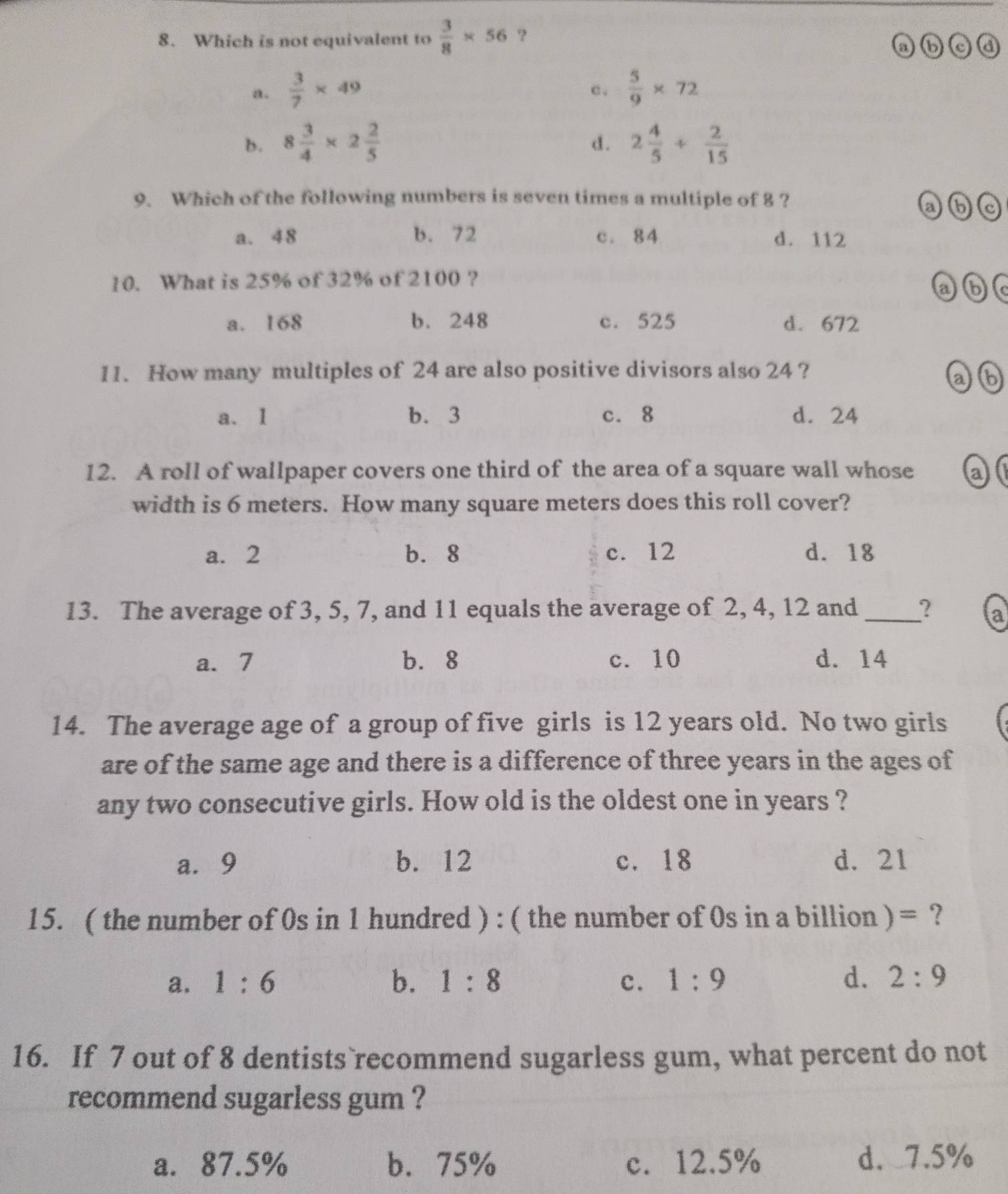 Which is not equivalent to  3/8 * 56 ?
a ⑥
a.  3/7 * 49 c .  5/9 * 72
b. 8 3/4 * 2 2/5  2 4/5 + 2/15 
d.
9. Which of the following numbers is seven times a multiple of 8 ?
ab
a. 48 b. 72 c. 84 d. 112
10. What is 25% of 32% of 2100 ? abc
a. 168 b. 248 c. 525 d. 672
11. How many multiples of 24 are also positive divisors also 24 ?
ab
a. 1 b. 3 c. 8 d. 24
12. A roll of wallpaper covers one third of the area of a square wall whose an
width is 6 meters. How many square meters does this roll cover?
a. 2 b. 8 c. 12 d. 18
13. The average of 3, 5, 7, and 11 equals the average of 2, 4, 12 and _? a
a. 7 b. 8 c. 10 d. 14
14. The average age of a group of five girls is 12 years old. No two girls
are of the same age and there is a difference of three years in the ages of
any two consecutive girls. How old is the oldest one in years ?
a. 9 b. 12 c. 18 d. 21
15. ( the number of 0s in 1 hundred ) : ( the number of 0s in a billion ) = ?
a. 1:6 b. 1:8 c. 1:9 d. 2:9
16. If 7 out of 8 dentists recommend sugarless gum, what percent do not
recommend sugarless gum ?
a. 87.5% b. 75% c. 12.5% d. 7.5%