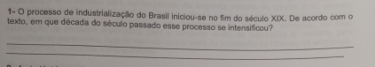 1- O processo de industrialização do Brasil iniciou-se no fim do século XIX. De acordo com o 
texto, em que década do século passado esse processo se intensificou? 
_ 
_