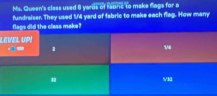 Ms. Queen's class used 8 yards of fabric to make flags for a
fundraiser. They used 1/4 yard of fabric to make each flag. How many
flags did the class make?
LEVEL UP!
100 2 1/4
32 1/32