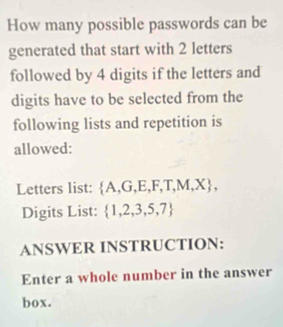 How many possible passwords can be 
generated that start with 2 letters 
followed by 4 digits if the letters and 
digits have to be selected from the 
following lists and repetition is 
allowed: 
Letters list:  A,G,E,F,T,M,X , 
Digits List:  1,2,3,5,7
ANSWER INSTRUCTION: 
Enter a whole number in the answer 
box.