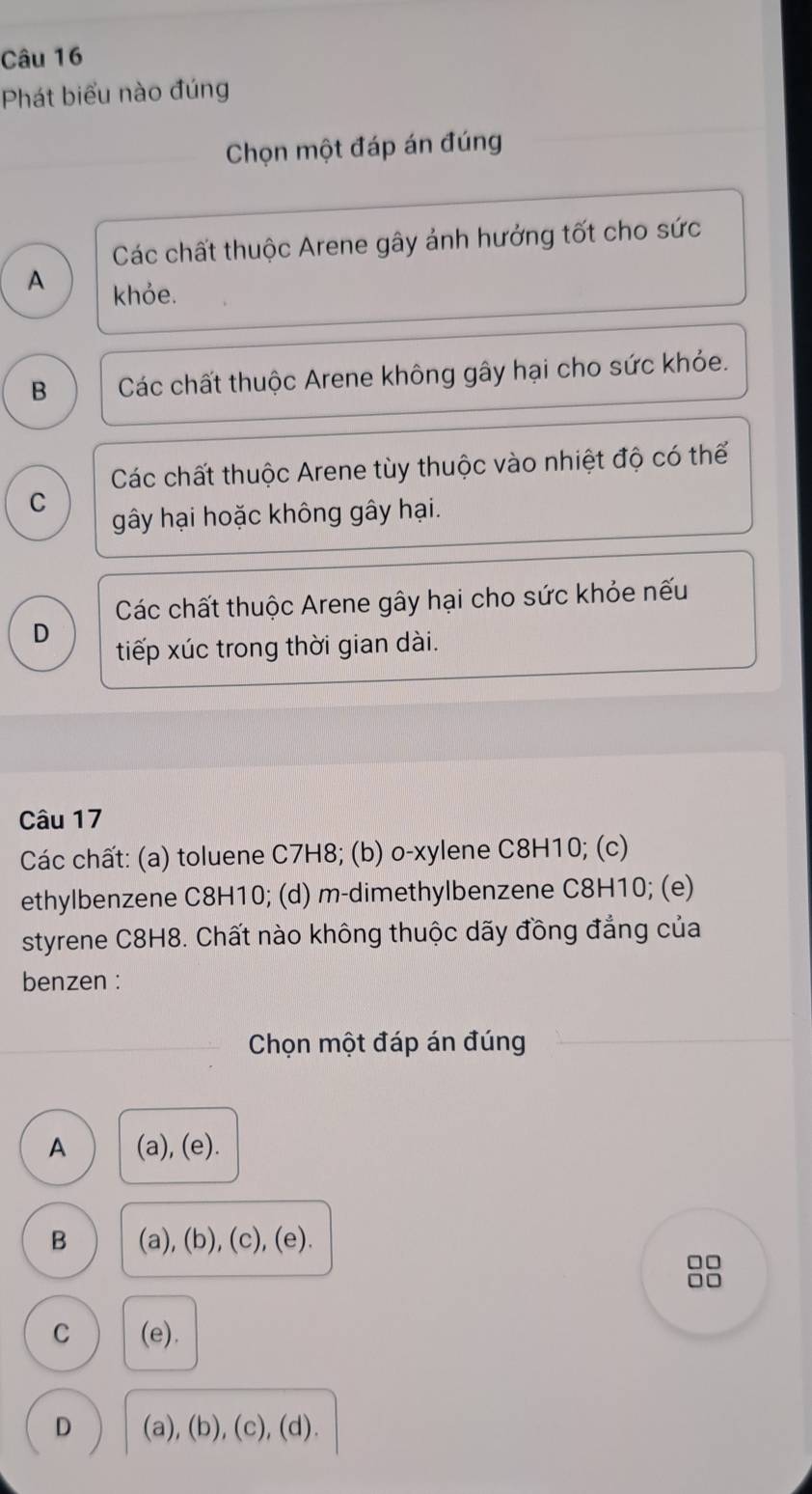 Phát biểu nào đúng
Chọn một đáp án đúng
Các chất thuộc Arene gây ảnh hưởng tốt cho sức
A khỏe.
B Các chất thuộc Arene không gây hại cho sức khỏe.
Các chất thuộc Arene tùy thuộc vào nhiệt độ có thể
C
gây hại hoặc không gây hại.
Các chất thuộc Arene gây hại cho sức khỏe nếu
D
tiếp xúc trong thời gian dài.
Câu 17
Các chất: (a) toluene C7H8; (b) o-xylene C8H10; (c)
ethylbenzene C8H10; (d) m-dimethylbenzene C8H10; (e)
styrene C8H8. Chất nào không thuộc dãy đồng đẳng của
benzen :
Chọn một đáp án đúng
A (a), (e).
B (a), (b), (c), (e).
□□
□□
C (e).
D (a), (b), (c), (d).