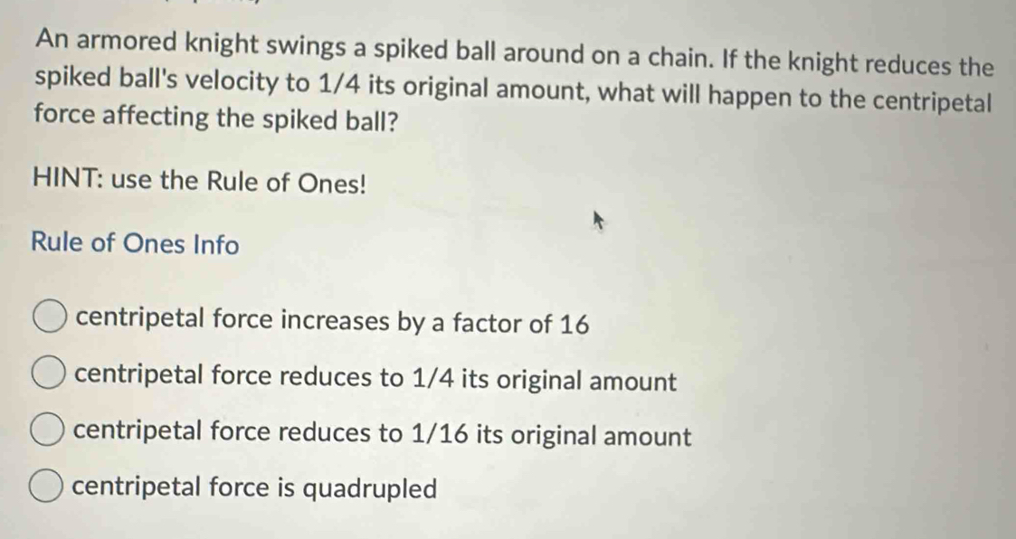 An armored knight swings a spiked ball around on a chain. If the knight reduces the
spiked ball's velocity to 1/4 its original amount, what will happen to the centripetal
force affecting the spiked ball?
HINT: use the Rule of Ones!
Rule of Ones Info
centripetal force increases by a factor of 16
centripetal force reduces to 1/4 its original amount
centripetal force reduces to 1/16 its original amount
centripetal force is quadrupled