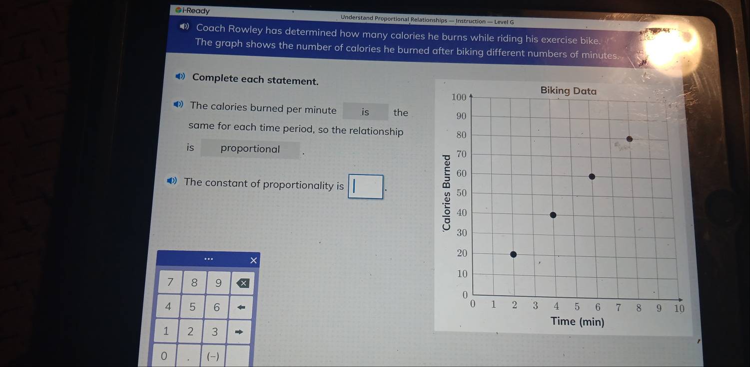 ●i-Ready Understand Proportional Relationships — Instruction — Level G 
● Coach Rowley has determined how many calories he burns while riding his exercise bike. 
The graph shows the number of calories he burned after biking different numbers of minutes. 
⑷ Complete each statement. 
》 The calories burned per minute is the 
same for each time period, so the relationship 
is proportional 
•》 The constant of proportionality is □ . 
… ×
7 8 9
4 5 6
1 2 3
1
0 . (-)