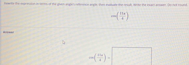 Rewrite the expression in terms of the given angle's reference angle; then evaluate the result. Write the exact answer. Do not round.
cos ( 11π /4 )
Answer
cos ( 11π /4 )=□