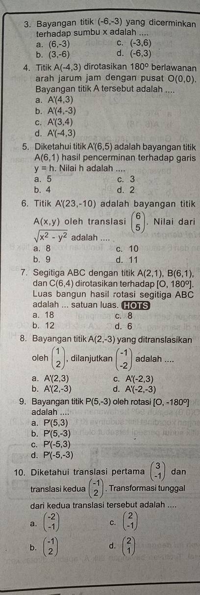 Bayangan titik (-6,-3) yang dicerminkan
terhadap sumbu x adalah ....
a. (6,-3) C. (-3,6)
b. (3,-6) d. (-6,3)
4. Titik A(-4,3) dirotasikan 180° berlawanan
arah jarum jam dengan pusat O(0,0).
Bayangan titik A tersebut adalah ....
a. A'(4,3)
b. A'(4,-3)
C. A'(3,4)
d. A'(-4,3)
5. Diketahui titik A'(6,5) adalah bayangan titik
A(6,1) hasil pencerminan terhadap garis
y=h. Nilai h adalah ....
a. 5 c. 3
b. 4 d. 2
6. Titik A'(23,-10) adalah bayangan titik
A(x,y) oleh translasi beginpmatrix 6 5endpmatrix. Nilai dari
sqrt(x^2-y^2) adalah .
a. 8 c. 10
b. 9 d. 11
7. Segitiga ABC dengan titik A(2,1),B(6,1),
dan C(6,4) dirotasikan terhadap [0,180°].
Luas bangun hasil rotasi segitiga ABC
adalah ... satuan luas. HOTS
a. 18 c.8
b. 12 d. 6
8. Bayangan titik A(2,-3) yang ditranslasikan
oleh beginpmatrix 1 2endpmatrix , dilanjutkan beginpmatrix -1 -2endpmatrix adalah ....
a. A'(2,3) C. A'(-2,3)
b. A'(2,-3) d. A'(-2,-3)
9. Bayangan titik P(5,-3) oleh rotasi [O,-180°]
adalah ...
a. P'(5,3)
b. P'(5,-3)
C. P'(-5,3)
d. P'(-5,-3)
10. Diketahui translasi pertama beginpmatrix 3 -1endpmatrix dan
translasi kedua beginpmatrix -1 2endpmatrix. Transformasi tunggal
dari kedua translasi tersebut adalah ....
a. beginpmatrix -2 -1endpmatrix C. beginpmatrix 2 -1endpmatrix
b. beginpmatrix -1 2endpmatrix d. beginpmatrix 2 1endpmatrix