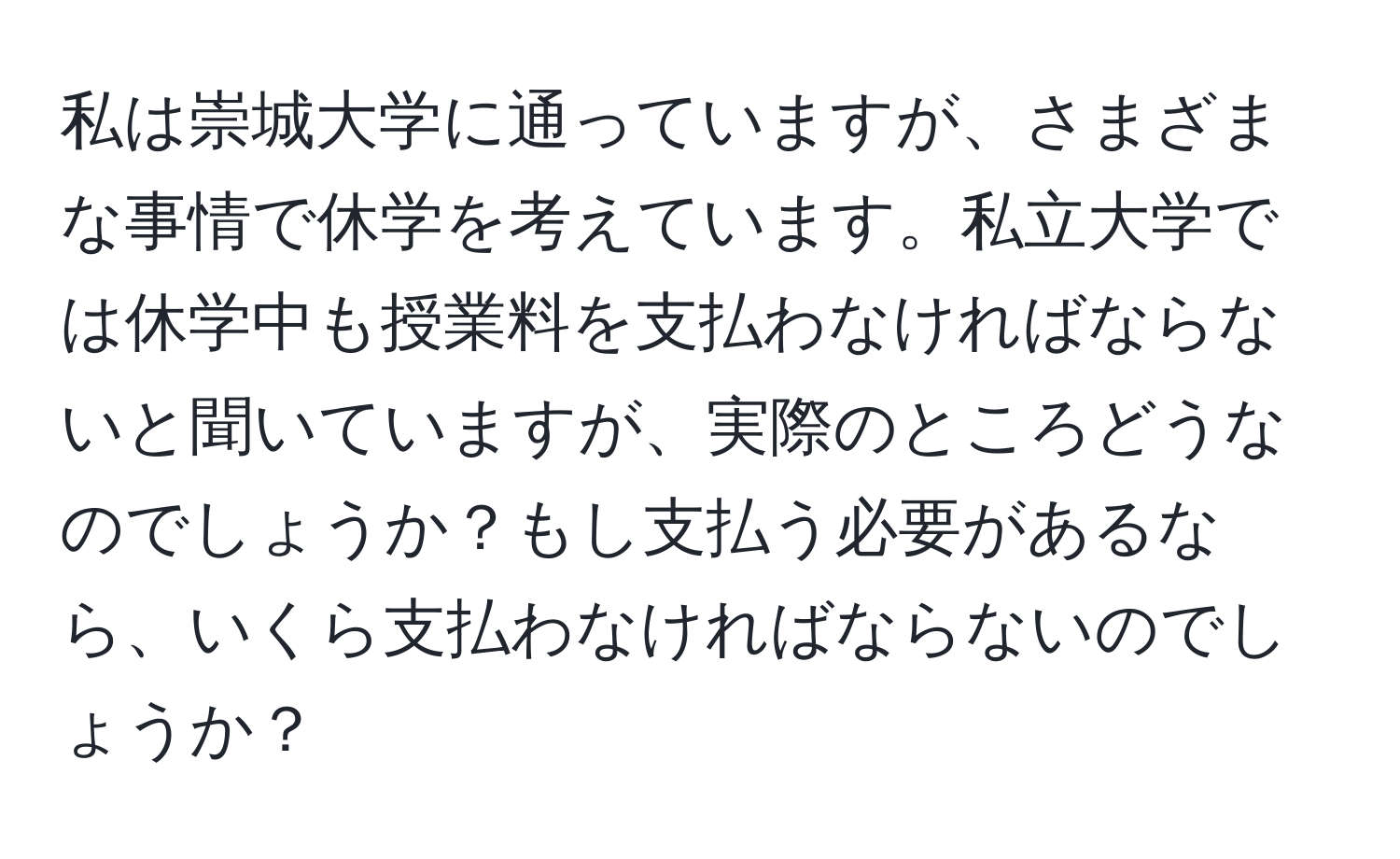 私は崇城大学に通っていますが、さまざまな事情で休学を考えています。私立大学では休学中も授業料を支払わなければならないと聞いていますが、実際のところどうなのでしょうか？もし支払う必要があるなら、いくら支払わなければならないのでしょうか？