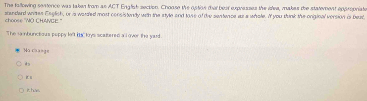 The following sentence was taken from an ACT English section. Choose the option that best expresses the idea, makes the statement appropriate
standard written English, or is worded most consistently with the style and tone of the sentence as a whole. If you think the original version is best,
choose "NO CHANGE."
The rambunctious puppy left its'toys scattered all over the yard.
No change
its
it's
it has