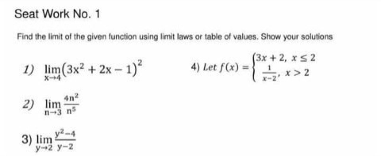 Seat Work No. 1 
Find the limit of the given function using limit laws or table of values. Show your solutions 
1) limlimits _xto 4(3x^2+2x-1)^2 4) Let f(x)=beginarrayl 3x+2,x≤ 2  1/x-2 ,x>2endarray.
2) limlimits _nto 3 4n^2/n^5 
3) limlimits _yto 2 (y^2-4)/y-2 