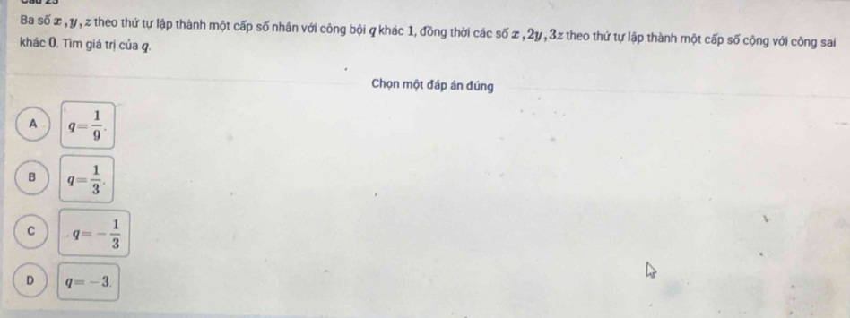 Ba số x , y, z theo thứ tự lập thành một cấp số nhân với công bội q khác 1, đồng thời các số x , 2y, 3z theo thứ tự lập thành một cấp số cộng với công sai
khác 0. Tìm giá trị của q.
Chọn một đáp án đúng
A q= 1/9 .
B q= 1/3 .
C q=- 1/3 
D q=-3.