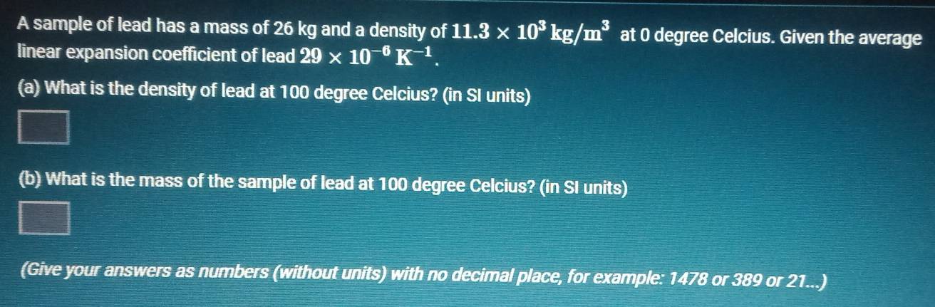 A sample of lead has a mass of 26 kg and a density of 11.3* 10^3kg/m^3 at 0 degree Celcius. Given the average 
linear expansion coefficient of lead 29* 10^(-6)K^(-1). 
(a) What is the density of lead at 100 degree Celcius? (in SI units) 
(b) What is the mass of the sample of lead at 100 degree Celcius? (in SI units) 
(Give your answers as numbers (without units) with no decimal place, for example: 1478 or 389 or 21...)