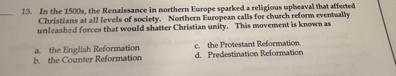 In the 1500s, the Renaissance in northern Europe sparked a religious upheaval that affected
Christians at all levels of society. Northern European calls for church reform eventually
unleashed forces that would shatter Christian unity. This movement is known as
a. the English Reformation c. the Protestant Reformation
b. the Counter Reformation d. Predestination Reformation