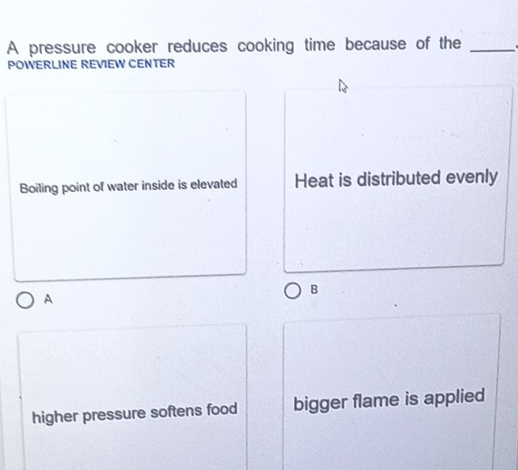 A pressure cooker reduces cooking time because of the_ 
POWERLINE REVIEW CENTER 
Boiling point of water inside is elevated Heat is distributed evenly 
B 
A 
higher pressure softens food bigger flame is applied