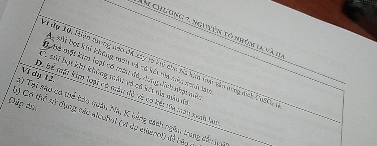 Am chương 7. nguyên tó nhóm ia và II
A sủi bọt khí không màu và có kết tủa màu xanh lan
dí dụ 10. Hiện tượng nào đã xảy ra khi cho Na kim loại vào dung dịch CuSO4
B. bề mặt kim loại có màu đỏ, dung dịch nhạt màu
Ví dụ 12.
C. sủi bọt khí không màu và có kết tủa màu đô
D. bề mặt kim loại có màu đỏ và có kết tủa màu xanh lan
Đáp án:
a) Tại sao có thể bảo quản Na, K bằng cách ngâm trong dầu họ
b) Có thể sử dụng các alcohol (ví dụ ethanol) đề bảo ở