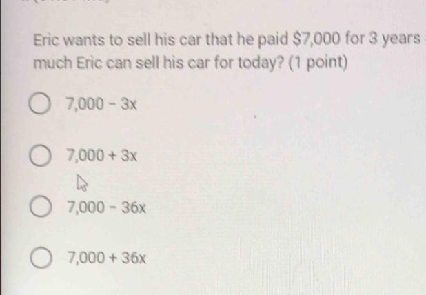 Eric wants to sell his car that he paid $7,000 for 3 years
much Eric can sell his car for today? (1 point)
7,000-3x
7,000+3x
7,000-36x
7,000+36x