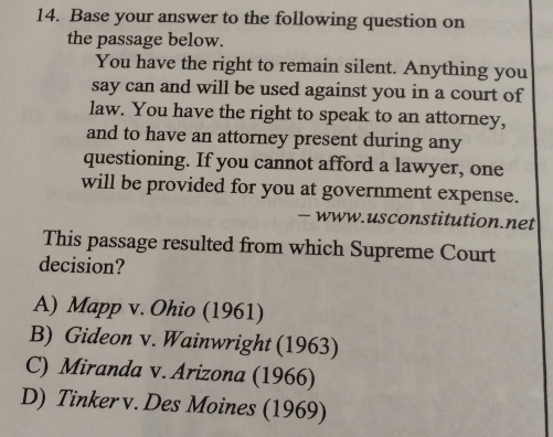 Base your answer to the following question on
the passage below.
You have the right to remain silent. Anything you
say can and will be used against you in a court of
law. You have the right to speak to an attorney,
and to have an attorney present during any
questioning. If you cannot afford a lawyer, one
will be provided for you at government expense.
— www.usconstitution.net
This passage resulted from which Supreme Court
decision?
A) Mapp v. Ohio (1961)
B) Gideon v. Wainwright (1963)
C) Miranda v. Arizona (1966)
D) Tinker v. Des Moines (1969)