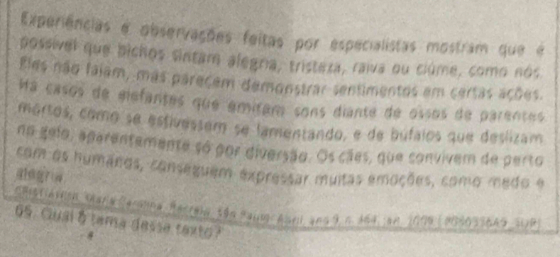 Experiências e observações feitas por especialistas mostram que e 
possivel que bichos sintam alegría, tristexa, raiva ou ciúme, como nos 
Eles não falam, más pareçem demonstrar sentimentos em certas ações. 
Ha casos de elefantes que amitam sons diante de ossos de parentes 
mortos, como se estivessem se lamentando, e de búfalos que deslizam 
no gelo, aparentemente so por diversão. Os cães, que convivem de perto 
com os humanos, conseguem expressar muitas emoções, como medo e 
Saistiavioa Sara Caroina, Racreia, sãn Salm Ase and 9, n. 164, an 2009 (9060336A9 SaP 
65. Gual 6 tama desse texto?