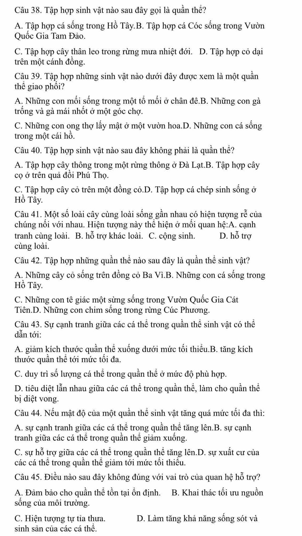 Tập hợp sinh vật nào sau đây gọi là quần thể?
A. Tập hợp cá sống trong Hồ Tây.B. Tập hợp cá Cóc sống trong Vườn
Quốc Gia Tam Đảo.
C. Tập hợp cây thân leo trong rừng mưa nhiệt đới. D. Tập hợp cỏ dại
trên một cánh đồng.
Câu 39. Tập hợp những sinh vật nào dưới đây được xem là một quần
thể giao phối?
A. Những con mối sống trong một tổ mối ở chân đê.B. Những con gà
trống và gà mái nhốt ở một góc chợ.
C. Những con ong thợ lấy mật ở một vườn hoa.D. Những con cá sống
trong một cái hồ.
Câu 40. Tập hợp sinh vật nào sau đây không phải là quần thể?
A. Tập hợp cây thông trong một rừng thông ở Đà Lạt.B. Tập hợp cây
cọ ở trên quả đồi Phú Thọ.
C. Tập hợp cây cỏ trên một đồng cỏ.D. Tập hợp cá chép sinh sống ở
Hồ Tây.
Câu 41. Một số loài cây cùng loài sống gần nhau có hiện tượng rễ của
chúng nối với nhau. Hiện tượng này thể hiện ở mối quan hệ:A. cạnh
tranh cùng loài. B. hỗ trợ khác loài. C. cộng sinh. D. hỗ trợ
cùng loài.
Câu 42. Tập hợp những quần thể nào sau đây là quần thể sinh vật?
A. Những cây cỏ sống trên đồng cỏ Ba Vì.B. Những con cá sống trong
Hồ Tây.
C. Những con tê giác một sừng sống trong Vườn Quốc Gia Cát
Tiên.D. Những con chim sống trong rừng Cúc Phương.
Câu 43. Sự cạnh tranh giữa các cá thể trong quần thể sinh vật có thể
dẫn tới:
A. giảm kích thước quần thể xuống dưới mức tối thiểu.B. tăng kích
thước quần thể tới mức tối đa.
C. duy trì số lượng cá thể trong quần thể ở mức độ phù hợp.
D. tiêu diệt lẫn nhau giữa các cá thể trong quần thể, làm cho quần thể
bị diệt vong.
Câu 44. Nếu mật độ của một quần thể sinh vật tăng quá mức tối đa thì:
A. sự cạnh tranh giữa các cá thể trong quần thể tăng lên.B. sự cạnh
tranh giữa các cá thể trong quần thể giảm xuống.
C. sự hỗ trợ giữa các cá thể trong quần thể tăng lên.D. sự xuất cư của
các cá thể trong quần thể giảm tới mức tối thiều.
Câu 45. Điều nào sau đây không đúng với vai trò của quan hệ hỗ trợ?
A. Đảm bảo cho quần thể tồn tại ổn định. B. Khai thác tối ưu nguồn
sống của môi trường.
C. Hiện tượng tự tỉa thưa. D. Làm tăng khả năng sống sót và
sinh sản của các cá thể.