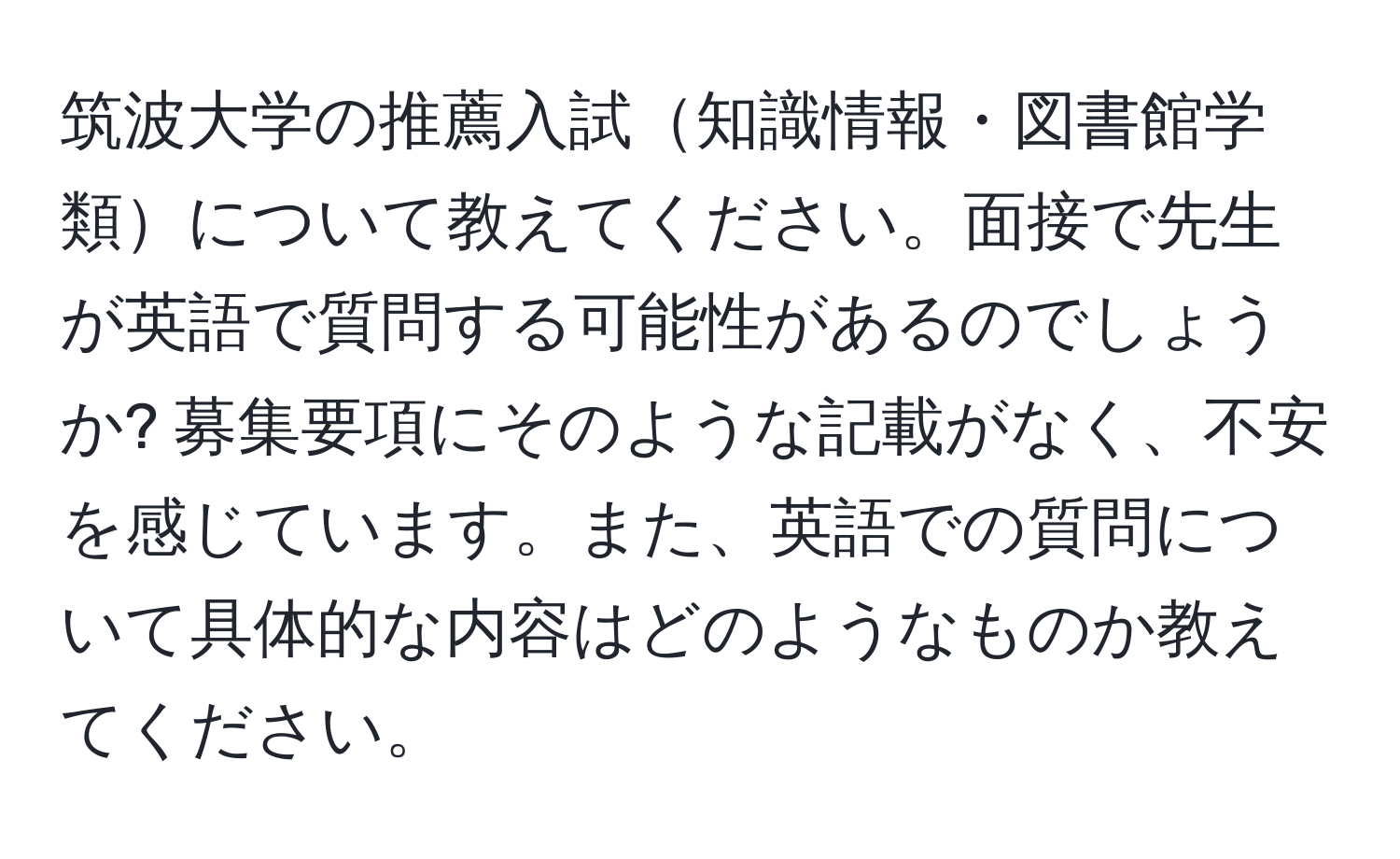 筑波大学の推薦入試知識情報・図書館学類について教えてください。面接で先生が英語で質問する可能性があるのでしょうか? 募集要項にそのような記載がなく、不安を感じています。また、英語での質問について具体的な内容はどのようなものか教えてください。