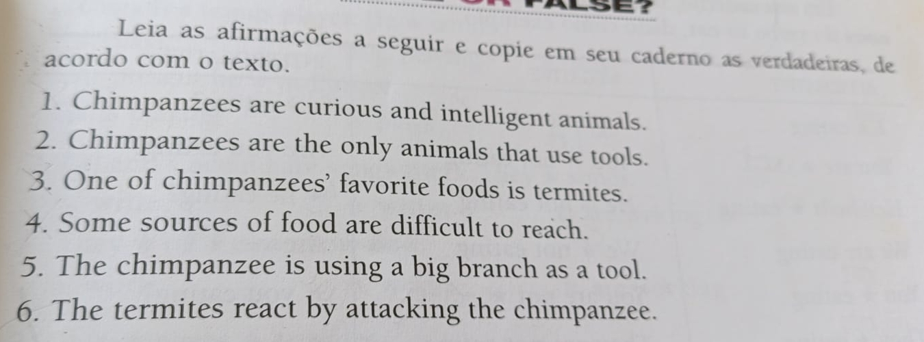 Leia as afirmações a seguir e copie em seu caderno as verdadeiras, de 
acordo com o texto. 
1. Chimpanzees are curious and intelligent animals. 
2. Chimpanzees are the only animals that use tools. 
3. One of chimpanzees’ favorite foods is termites. 
4. Some sources of food are difficult to reach. 
5. The chimpanzee is using a big branch as a tool. 
6. The termites react by attacking the chimpanzee.