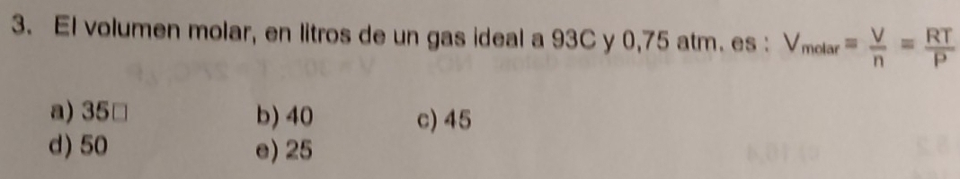 El volumen molar, en litros de un gas ideal a 93C y 0,75 atm. es : V_molar= V/n = RT/P 
a) 35 □ b) 40 c) 45
d) 50 e) 25